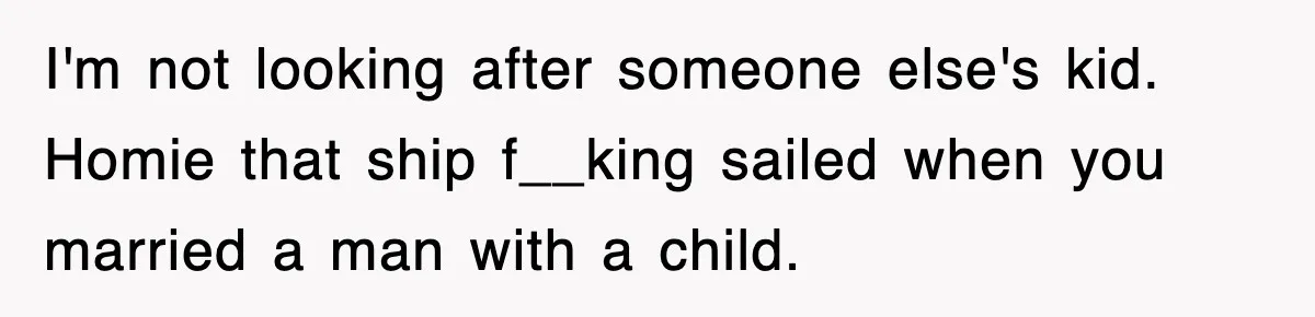 Stepmom Refuses To Take Her Husband’s Son On Vacation, Then Learns A Hard Truth I'm not looking after someone else's kid. Homie that ship f__king sailed when you married a man with a child.