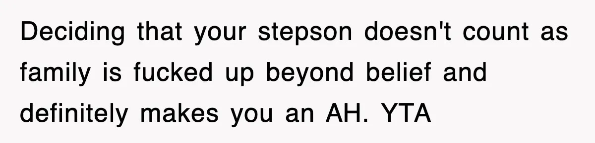 Stepmom Refuses To Take Her Husband’s Son On Vacation, Then Learns A Hard Truth Deciding that your stepson doesn't count as family is fucked up beyond belief and definitely makes you an AH. YTA