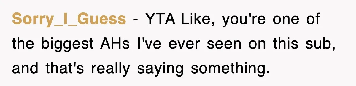 Stepmom Refuses To Take Her Husband’s Son On Vacation, Then Learns A Hard Truth Sorry_I_Guess − YTA Like, you're one of the biggest AHs I've ever seen on this sub, and that's really saying something.