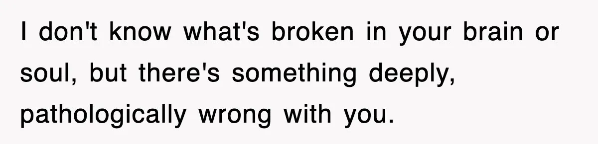 Stepmom Refuses To Take Her Husband’s Son On Vacation, Then Learns A Hard Truth I don't know what's broken in your brain or soul, but there's something deeply, pathologically wrong with you.