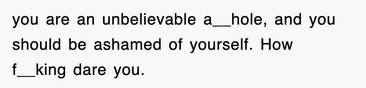 Stepmom Refuses To Take Her Husband’s Son On Vacation, Then Learns A Hard Truth you are an unbelievable a__hole, and you should be ashamed of yourself. How f__king dare you.