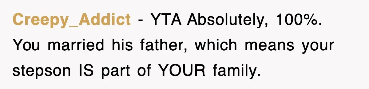 Stepmom Refuses To Take Her Husband’s Son On Vacation, Then Learns A Hard Truth Creepy_Addict − YTA Absolutely, 100%. You married his father, which means your stepson IS part of YOUR family.