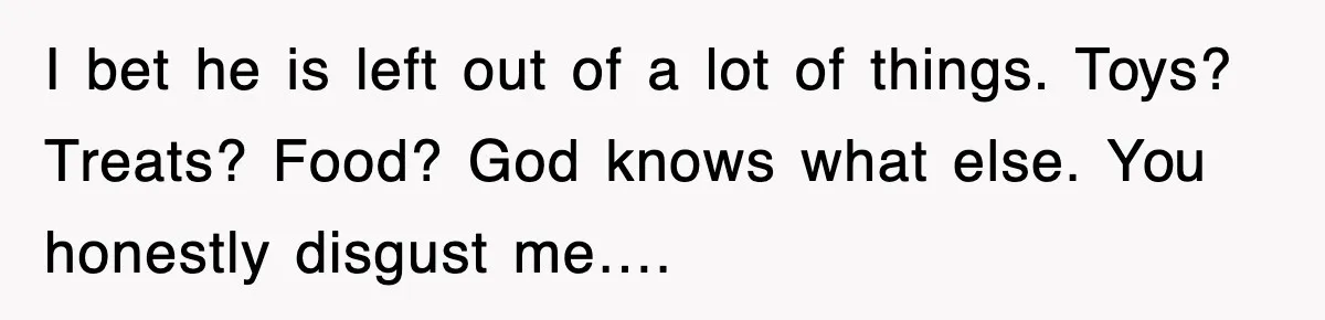 Stepmom Refuses To Take Her Husband’s Son On Vacation, Then Learns A Hard Truth I bet he is left out of a lot of things. Toys? Treats? Food? God knows what else. You honestly disgust me….