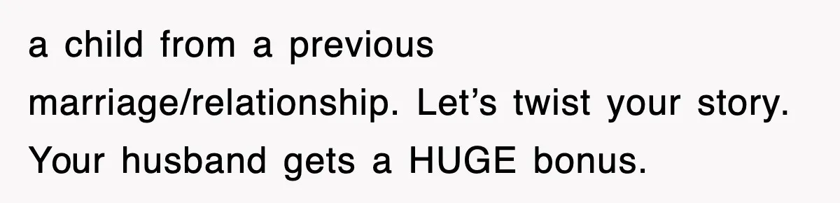 Stepmom Refuses To Take Her Husband’s Son On Vacation, Then Learns A Hard Truth a child from a previous marriage/relationship. Let’s twist your story. Your husband gets a HUGE bonus.