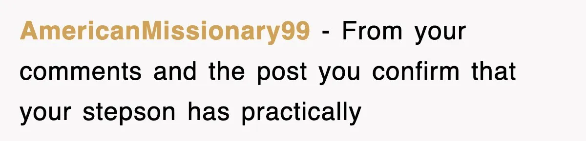 Stepmom Refuses To Take Her Husband’s Son On Vacation, Then Learns A Hard Truth AmericanMissionary99 − From your comments and the post you confirm that your stepson has practically