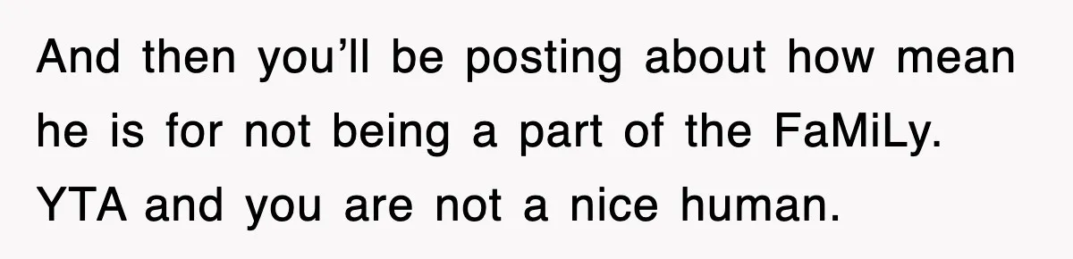 Stepmom Refuses To Take Her Husband’s Son On Vacation, Then Learns A Hard Truth And then you’ll be posting about how mean he is for not being a part of the FaMiLy. YTA and you are not a nice human.
