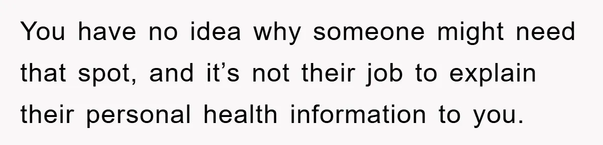 You have no idea why someone might need that spot, and it’s not their job to explain their personal health information to you.