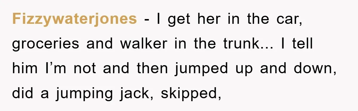 Fizzywaterjones - I get her in the car, groceries and walker in the trunk... I tell him I’m not and then jumped up and down, did a jumping jack, skipped,