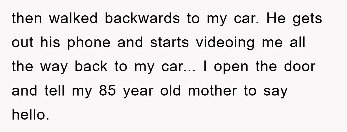 then walked backwards to my car. He gets out his phone and starts videoing me all the way back to my car... I open the door and tell my 85...