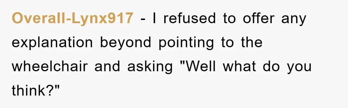 Overall-Lynx917 - I refused to offer any explanation beyond pointing to the wheelchair and asking "Well what do you think?"