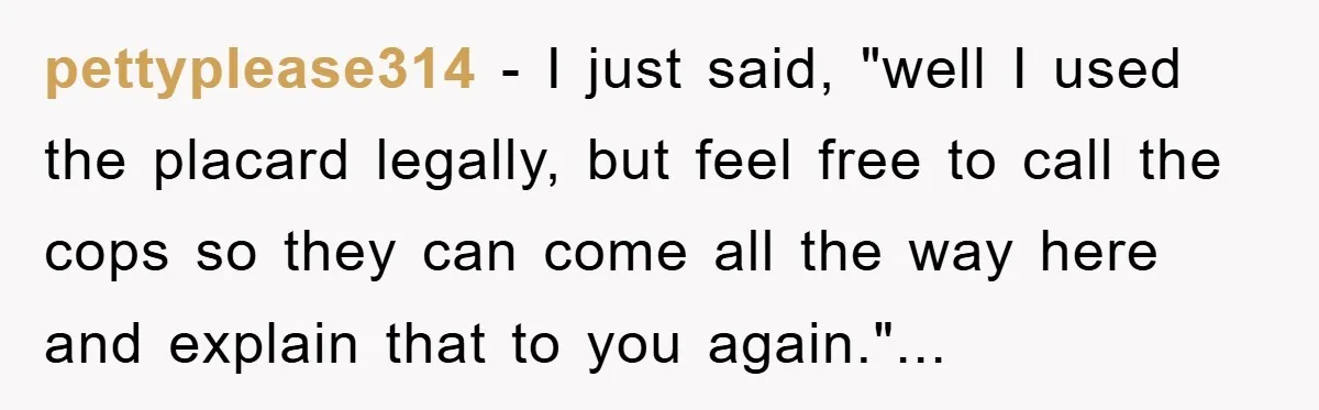 pettyplease314 - I just said, "well I used the placard legally, but feel free to call the cops so they can come all the way here and explain that to...