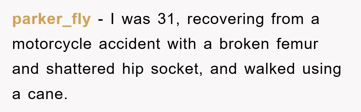 parker_fly - I was 31, recovering from a motorcycle accident with a broken femur and shattered hip socket, and walked using a cane.