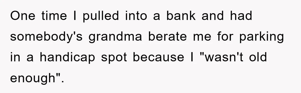 One time I pulled into a bank and had somebody's grandma berate me for parking in a handicap spot because I "wasn't old enough".