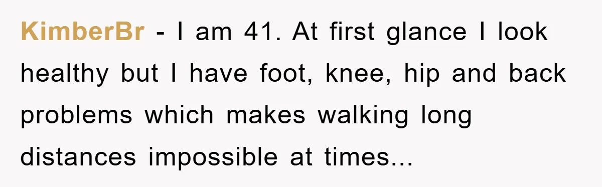 KimberBr - I am 41. At first glance I look healthy but I have foot, knee, hip and back problems which makes walking long distances impossible at times...
