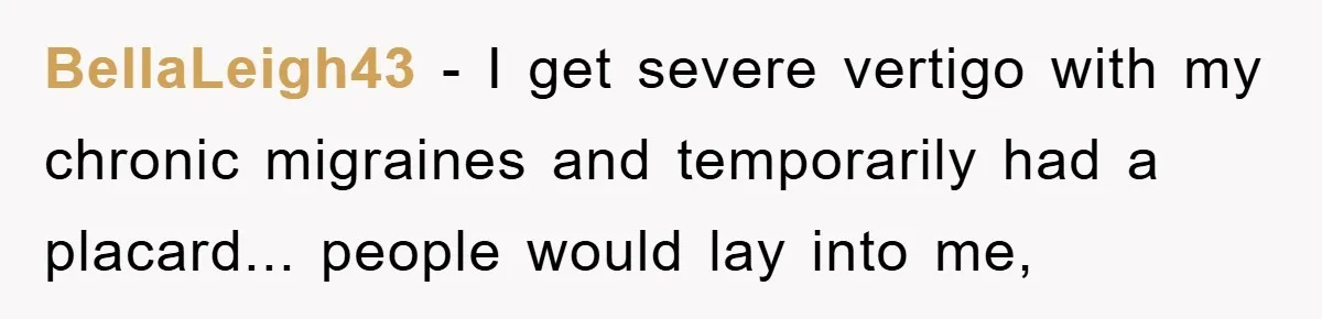 BellaLeigh43 - I get severe vertigo with my chronic migraines and temporarily had a placard... people would lay into me,