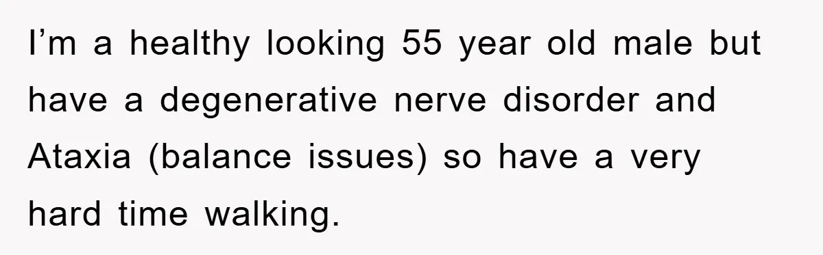 I’m a healthy looking 55 year old male but have a degenerative nerve disorder and Ataxia (balance issues) so have a very hard time walking.