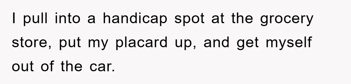 I pull into a handicap spot at the grocery store, put my placard up, and get myself out of the car.