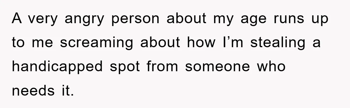 A very angry person about my age runs up to me screaming about how I’m stealing a handicapped spot from someone who needs it.