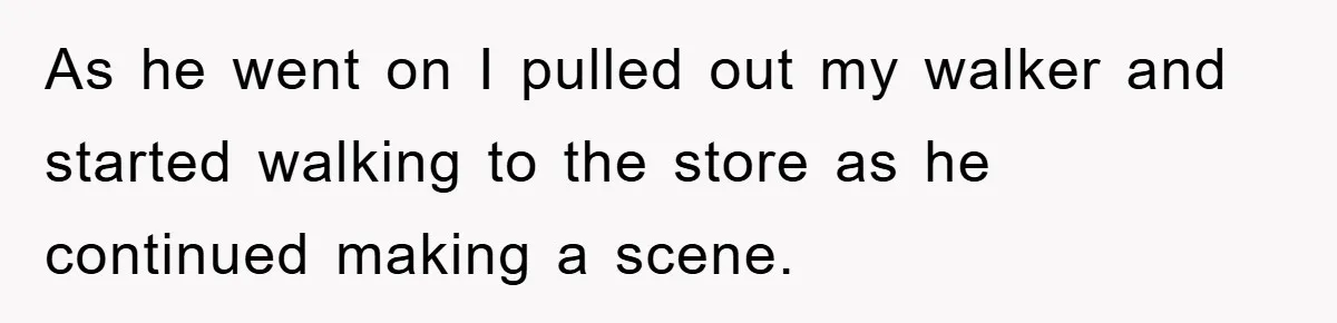 As he went on I pulled out my walker and started walking to the store as he continued making a scene.