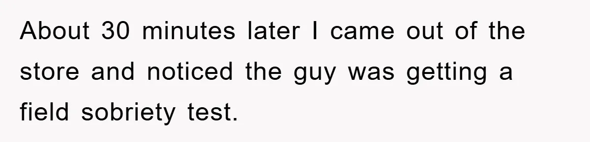 About 30 minutes later I came out of the store and noticed the guy was getting a field sobriety test.