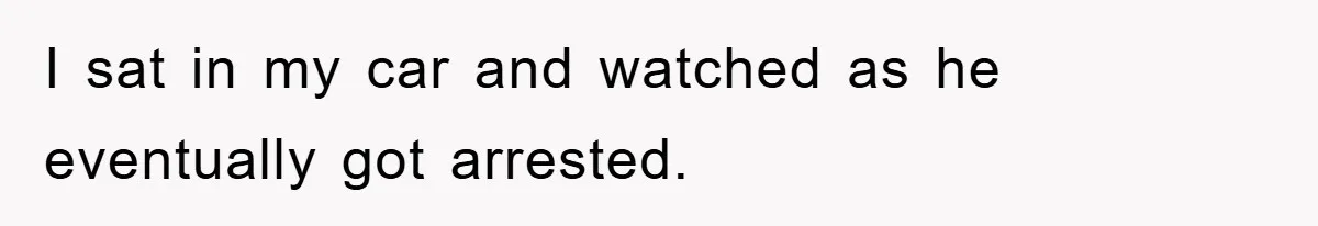 I sat in my car and watched as he eventually got arrested.