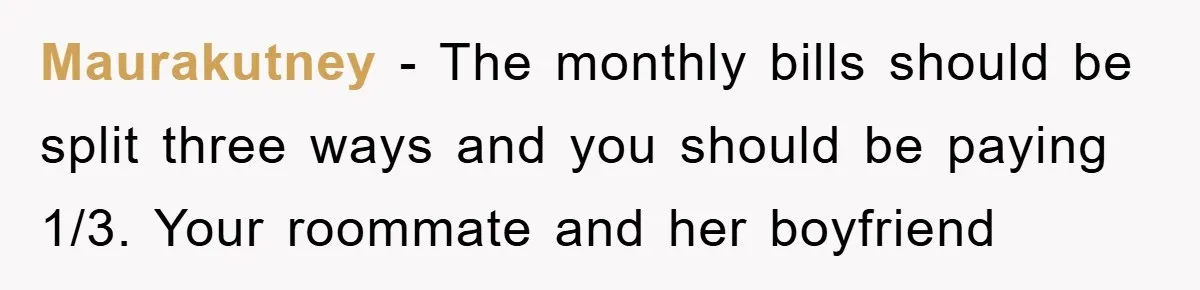 Maurakutney - The monthly bills should be split three ways and you should be paying 1/3. Your roommate and her boyfriend
