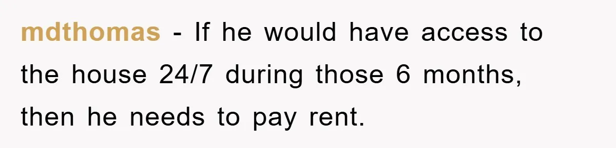 mdthomas - If he would have access to the house 24/7 during those 6 months, then he needs to pay rent.