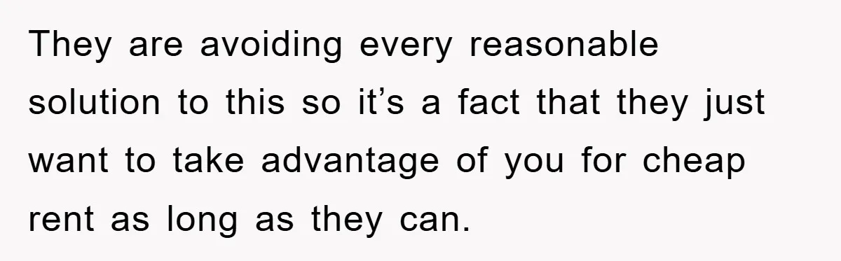 They are avoiding every reasonable solution to this so it’s a fact that they just want to take advantage of you for cheap rent as long as they can.