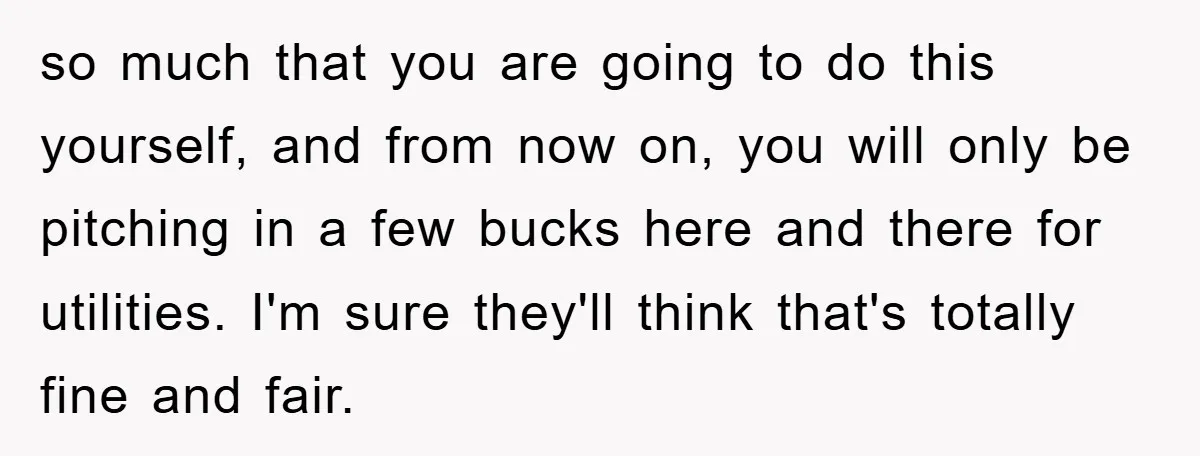 so much that you are going to do this yourself, and from now on, you will only be pitching in a few bucks here and there for utilities. I'm sure...