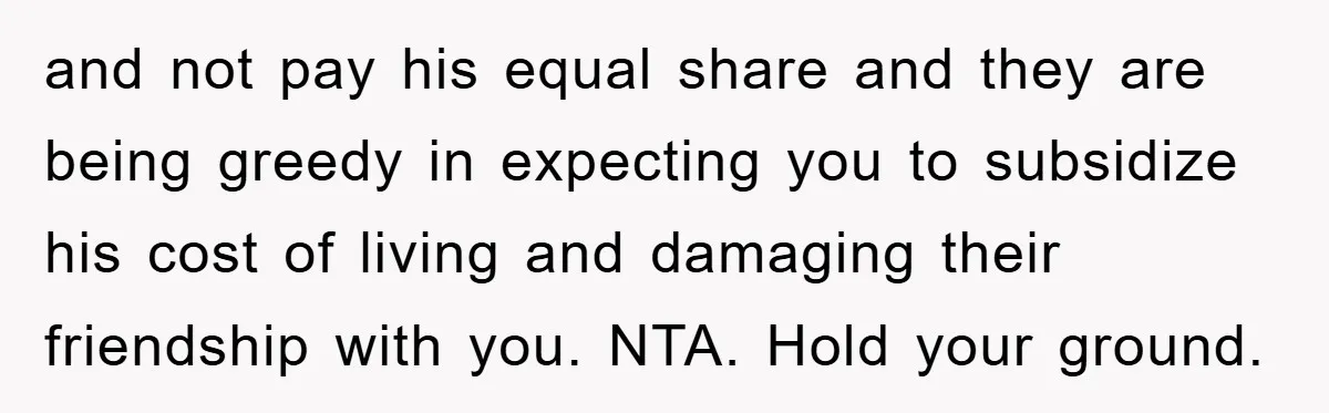 and not pay his equal share and they are being greedy in expecting you to subsidize his cost of living and damaging their friendship with you. NTA. Hold your ground.