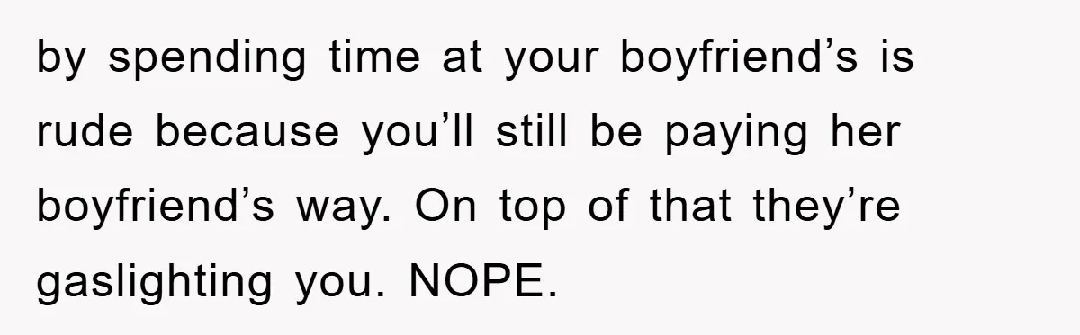 by spending time at your boyfriend’s is rude because you’ll still be paying her boyfriend’s way. On top of that they’re gaslighting you. NOPE.