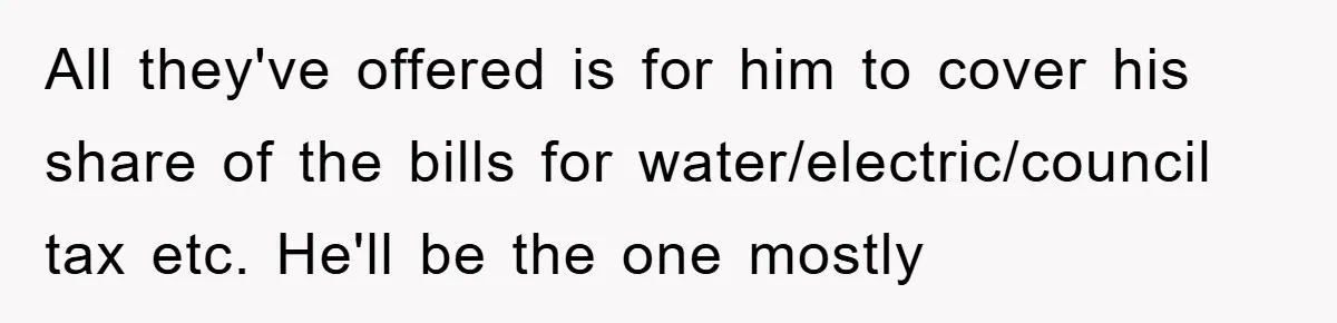 All they've offered is for him to cover his share of the bills for water/electric/council tax etc. He'll be the one mostly