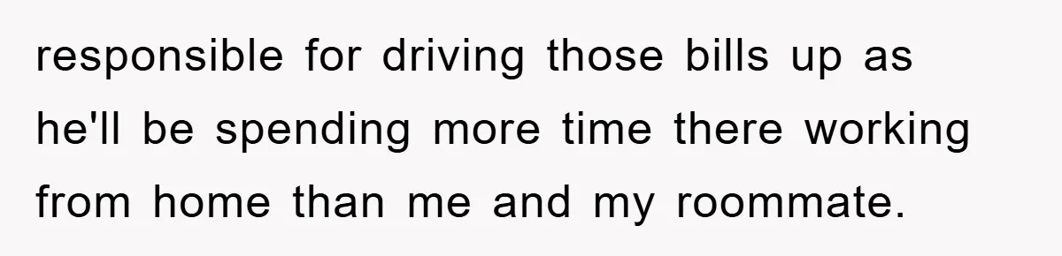 responsible for driving those bills up as he'll be spending more time there working from home than me and my roommate.