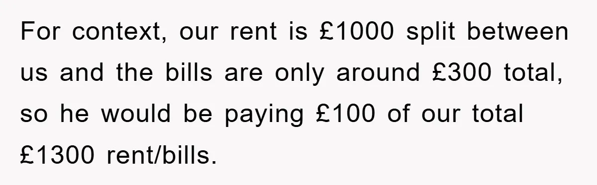 For context, our rent is £1000 split between us and the bills are only around £300 total, so he would be paying £100 of our total £1300 rent/bills.