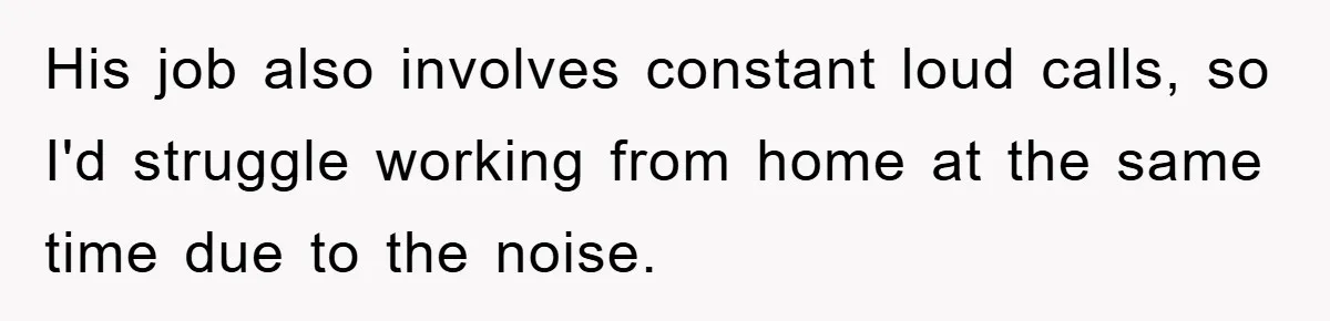 His job also involves constant loud calls, so I'd struggle working from home at the same time due to the noise.