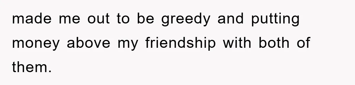 made me out to be greedy and putting money above my friendship with both of them.