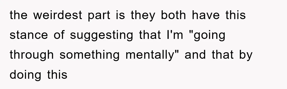 the weirdest part is they both have this stance of suggesting that I'm "going through something mentally" and that by doing this
