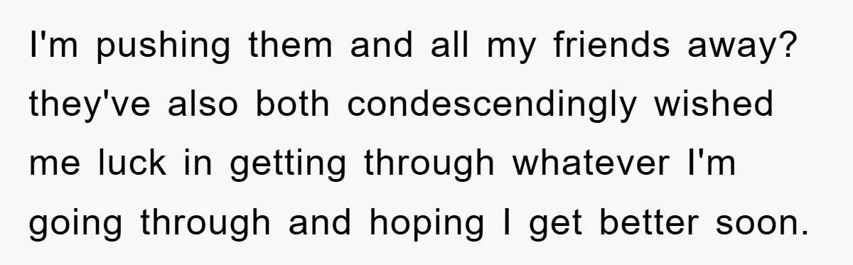 I'm pushing them and all my friends away? they've also both condescendingly wished me luck in getting through whatever I'm going through and hoping I get better soon.