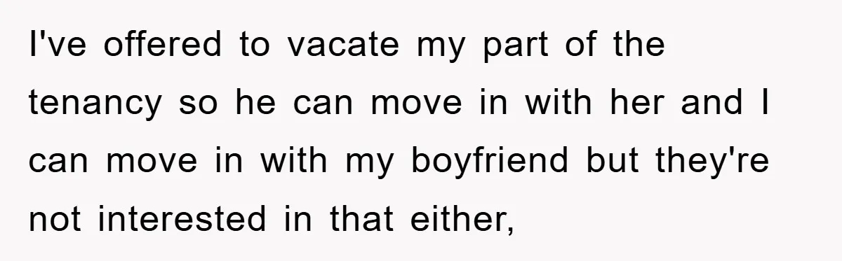 I've offered to vacate my part of the tenancy so he can move in with her and I can move in with my boyfriend but they're not interested in that...