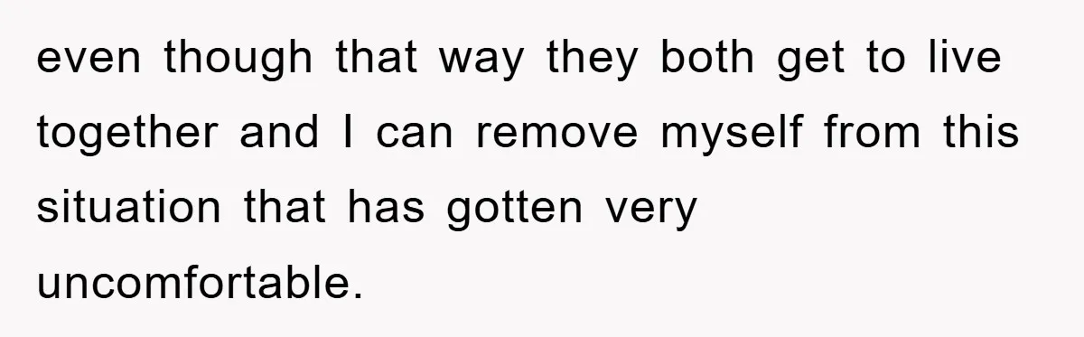 even though that way they both get to live together and I can remove myself from this situation that has gotten very uncomfortable.