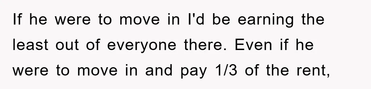 If he were to move in I'd be earning the least out of everyone there. Even if he were to move in and pay 1/3 of the rent,