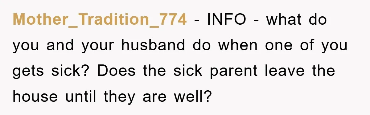 Mother_Tradition_774 - INFO - what do you and your husband do when one of you gets sick? Does the sick parent leave the house until they are well?