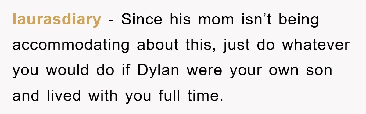 laurasdiary - Since his mom isn’t being accommodating about this, just do whatever you would do if Dylan were your own son and lived with you full time.