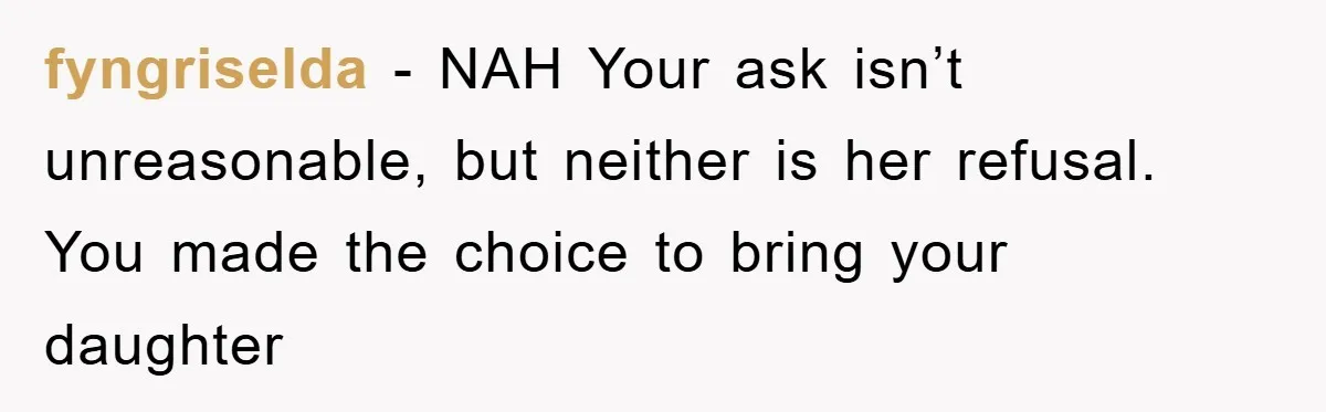 fyngriselda - NAH Your ask isn’t unreasonable, but neither is her refusal. You made the choice to bring your daughter