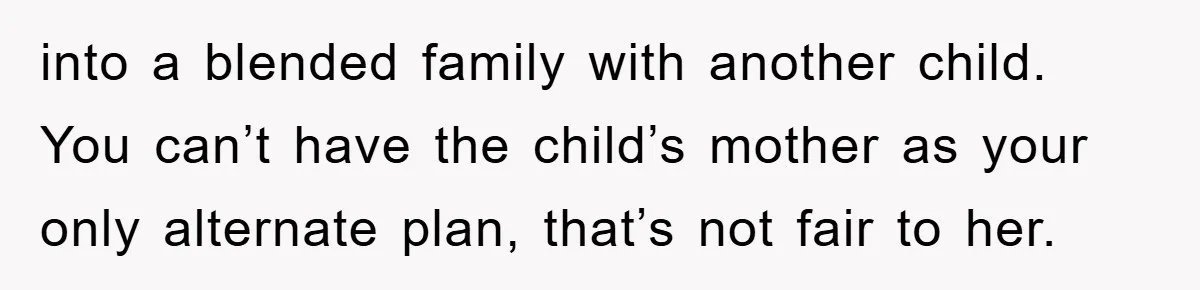 into a blended family with another child. You can’t have the child’s mother as your only alternate plan, that’s not fair to her.