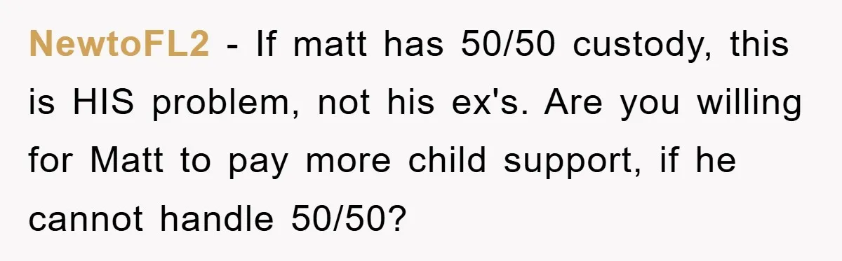 NewtoFL2 - If matt has 50/50 custody, this is HIS problem, not his ex's. Are you willing for Matt to pay more child support, if he cannot handle 50/50?