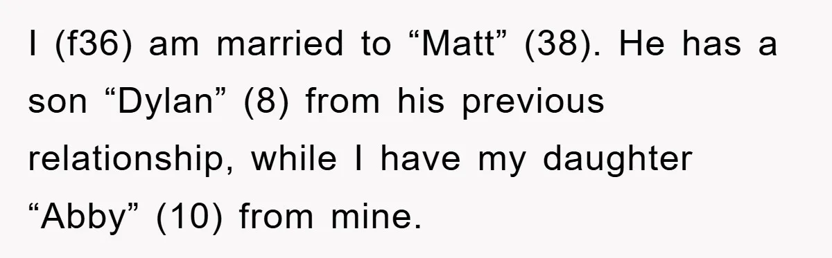 I (f36) am married to “Matt” (38). He has a son “Dylan” (8) from his previous relationship, while I have my daughter “Abby” (10) from mine.
