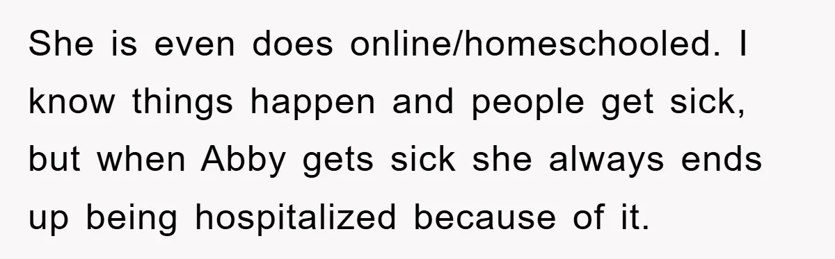 She is even does online/homeschooled. I know things happen and people get sick, but when Abby gets sick she always ends up being hospitalized because of it.