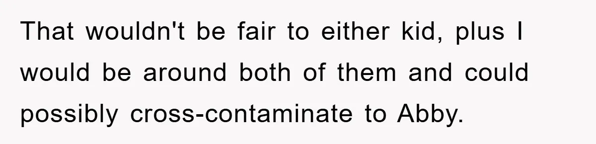 That wouldn't be fair to either kid, plus I would be around both of them and could possibly cross-contaminate to Abby.