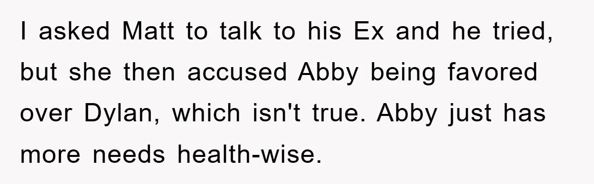 I asked Matt to talk to his Ex and he tried, but she then accused Abby being favored over Dylan, which isn't true. Abby just has more needs health-wise.
